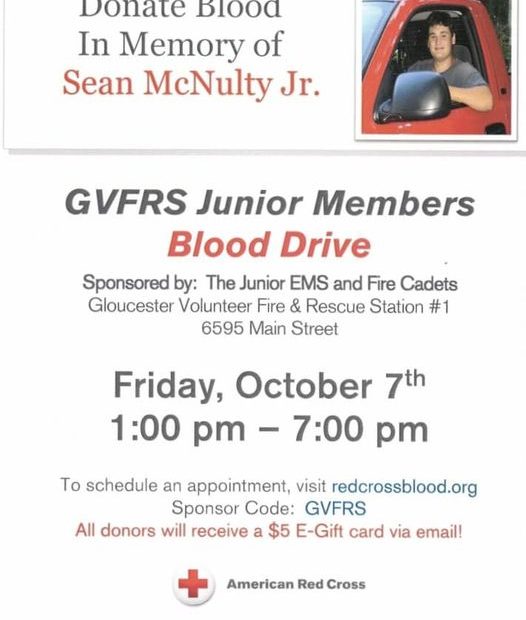 On Friday October 7th, Gloucester Volunteer Fire & Rescue Junior Members will be holding our Annual Blood Drive in memory of Sean McNulty, Jr. All donations of blood will be by appointment between 1:00 and 7:00p.m. at Station 1 on Main Street. To schedule your appointment go to redcrossblood.org and use GVFRS as the Sponsor Code.